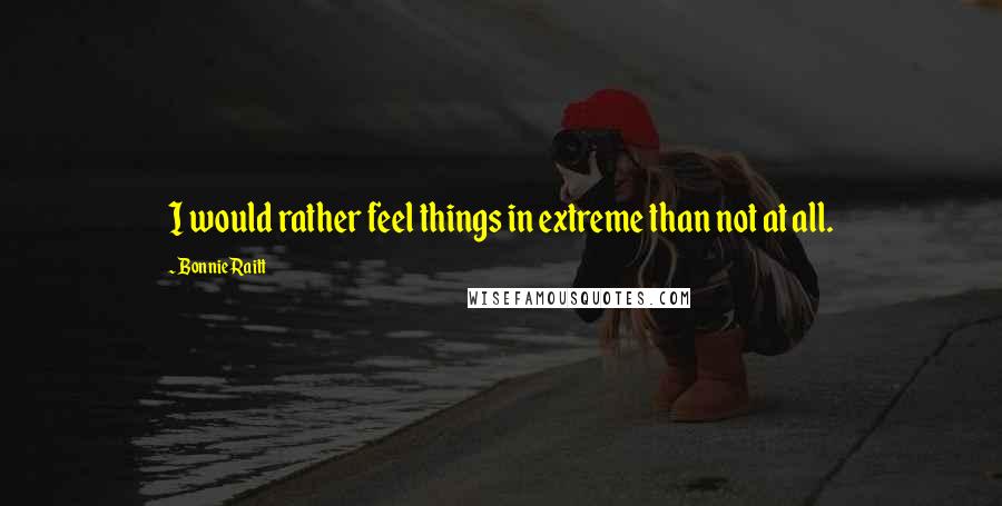 Bonnie Raitt Quotes: I would rather feel things in extreme than not at all.