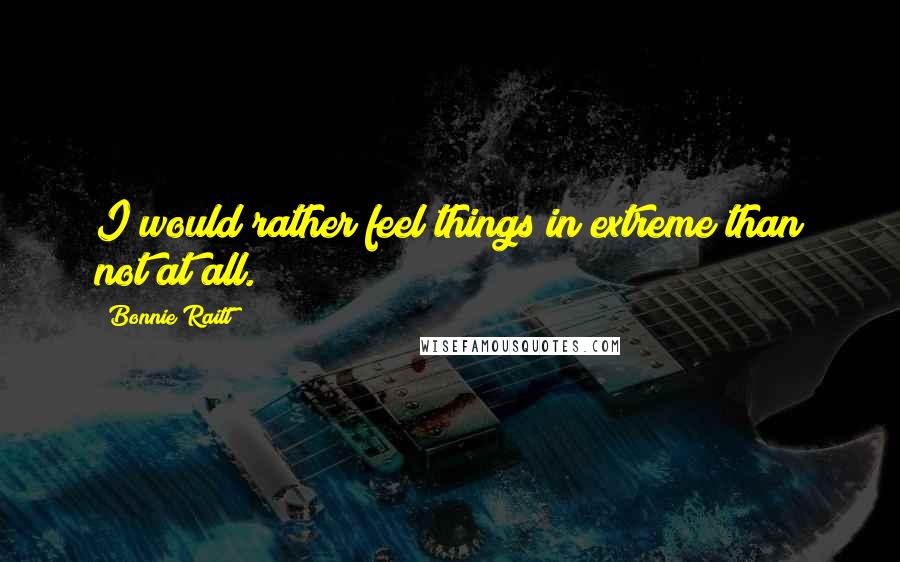 Bonnie Raitt Quotes: I would rather feel things in extreme than not at all.