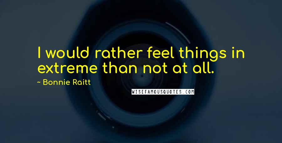 Bonnie Raitt Quotes: I would rather feel things in extreme than not at all.