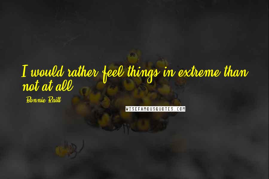 Bonnie Raitt Quotes: I would rather feel things in extreme than not at all.
