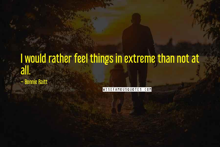 Bonnie Raitt Quotes: I would rather feel things in extreme than not at all.