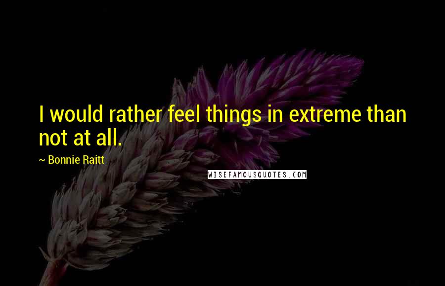 Bonnie Raitt Quotes: I would rather feel things in extreme than not at all.