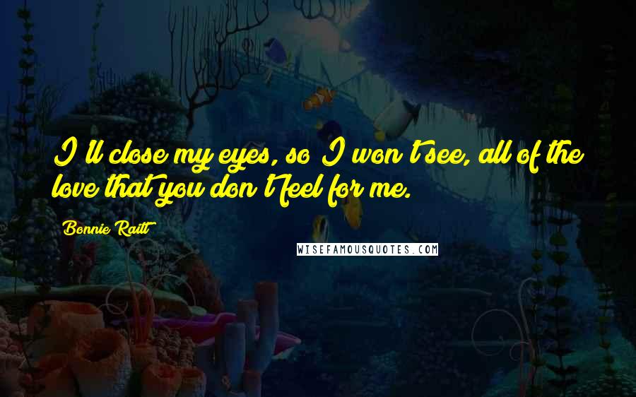 Bonnie Raitt Quotes: I'll close my eyes, so I won't see, all of the love that you don't feel for me.