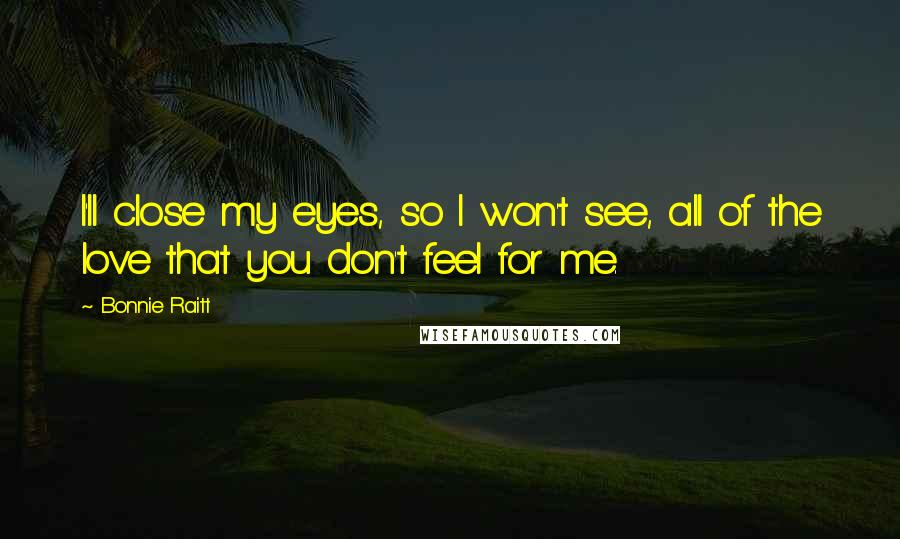 Bonnie Raitt Quotes: I'll close my eyes, so I won't see, all of the love that you don't feel for me.