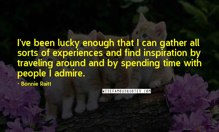 Bonnie Raitt Quotes: I've been lucky enough that I can gather all sorts of experiences and find inspiration by traveling around and by spending time with people I admire.