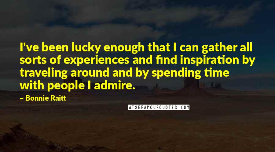 Bonnie Raitt Quotes: I've been lucky enough that I can gather all sorts of experiences and find inspiration by traveling around and by spending time with people I admire.