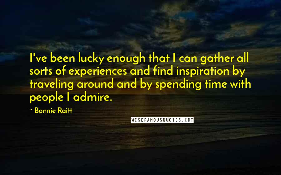 Bonnie Raitt Quotes: I've been lucky enough that I can gather all sorts of experiences and find inspiration by traveling around and by spending time with people I admire.