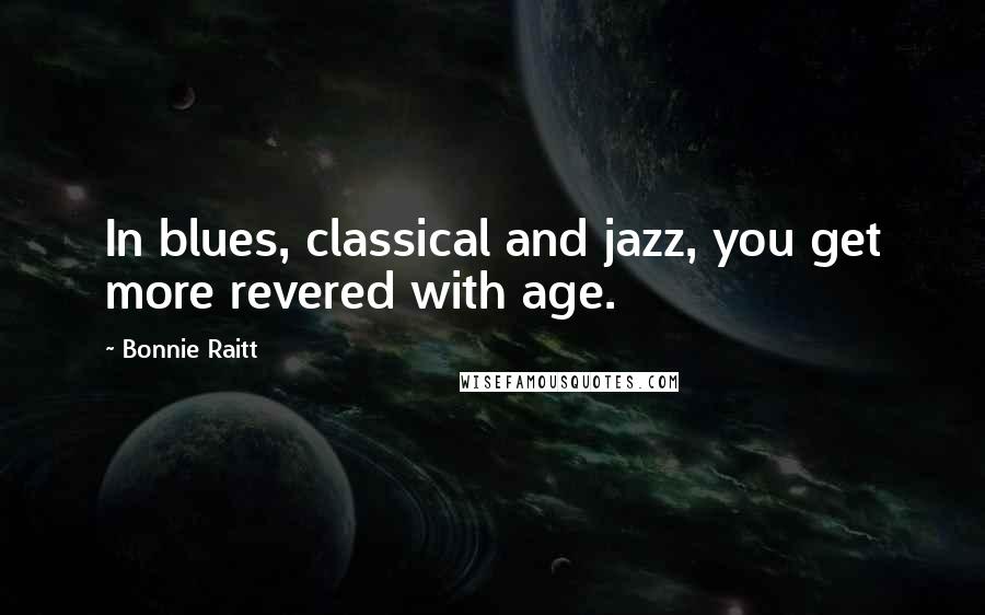 Bonnie Raitt Quotes: In blues, classical and jazz, you get more revered with age.