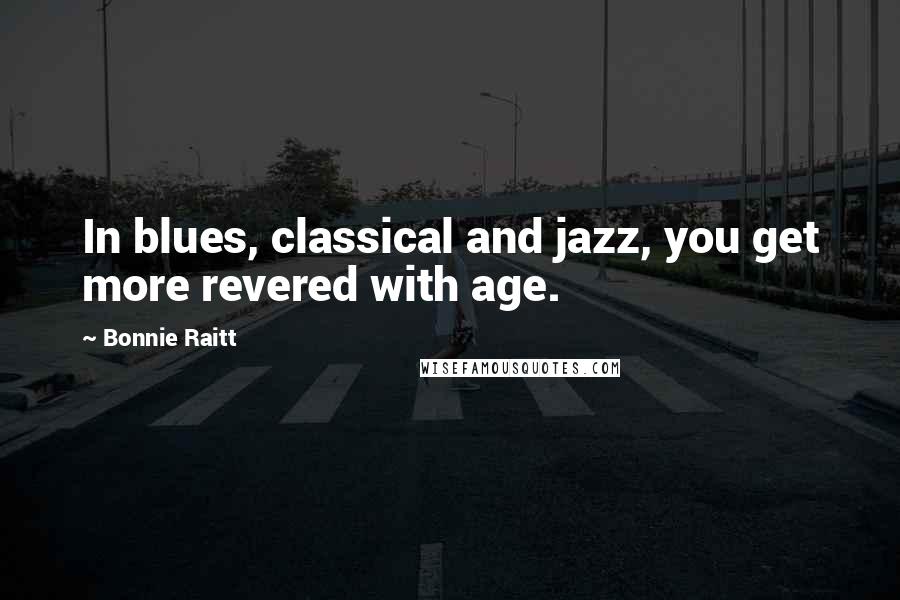 Bonnie Raitt Quotes: In blues, classical and jazz, you get more revered with age.