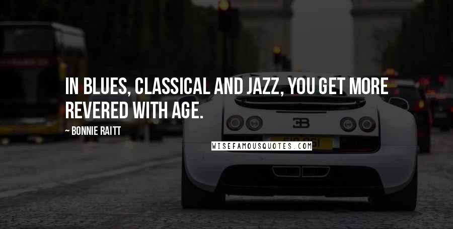 Bonnie Raitt Quotes: In blues, classical and jazz, you get more revered with age.