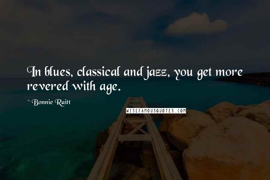 Bonnie Raitt Quotes: In blues, classical and jazz, you get more revered with age.