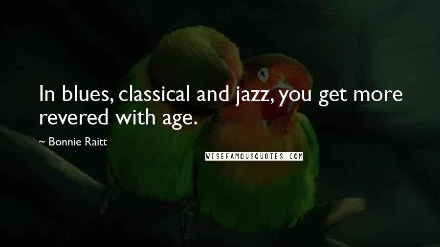 Bonnie Raitt Quotes: In blues, classical and jazz, you get more revered with age.