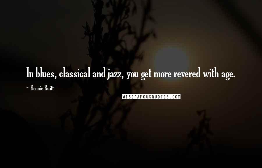 Bonnie Raitt Quotes: In blues, classical and jazz, you get more revered with age.