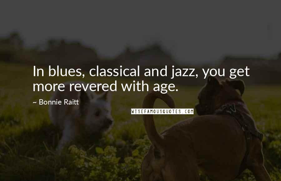 Bonnie Raitt Quotes: In blues, classical and jazz, you get more revered with age.