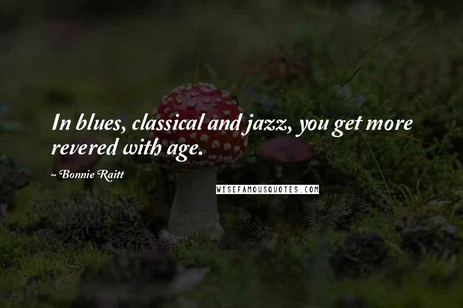 Bonnie Raitt Quotes: In blues, classical and jazz, you get more revered with age.