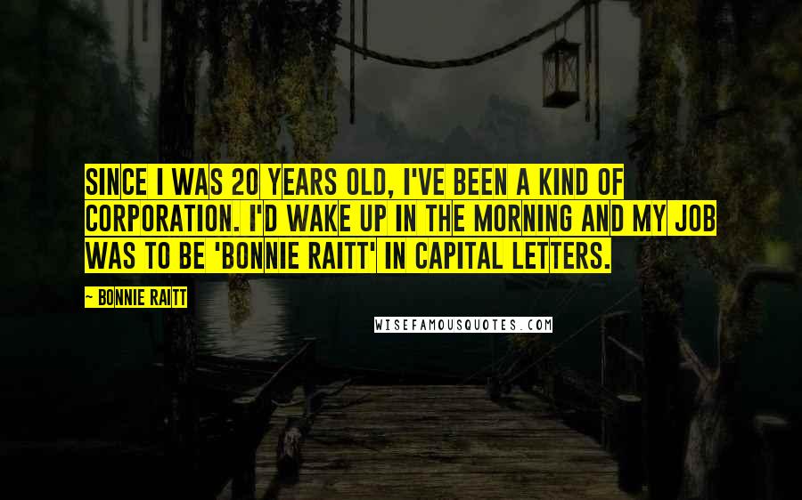 Bonnie Raitt Quotes: Since I was 20 years old, I've been a kind of corporation. I'd wake up in the morning and my job was to be 'Bonnie Raitt' in capital letters.