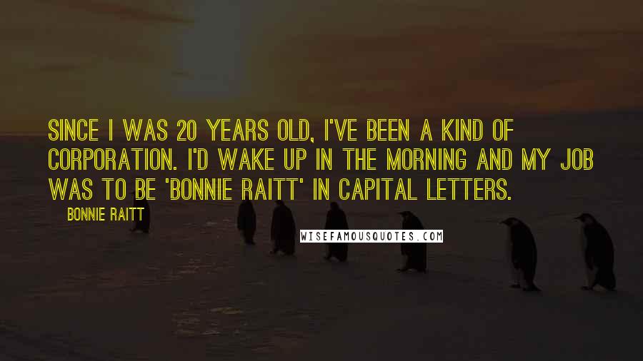 Bonnie Raitt Quotes: Since I was 20 years old, I've been a kind of corporation. I'd wake up in the morning and my job was to be 'Bonnie Raitt' in capital letters.