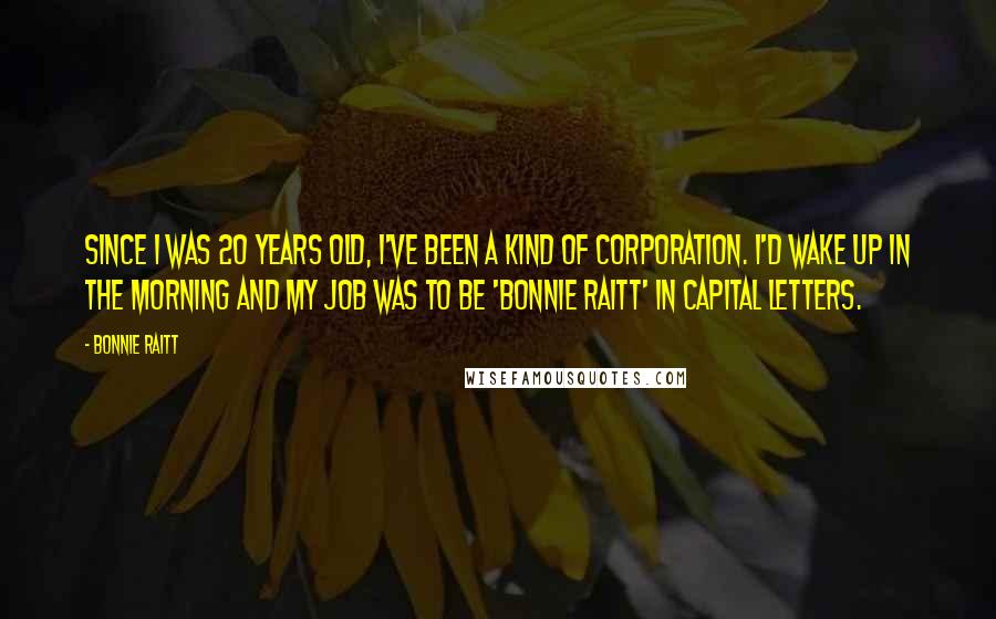 Bonnie Raitt Quotes: Since I was 20 years old, I've been a kind of corporation. I'd wake up in the morning and my job was to be 'Bonnie Raitt' in capital letters.