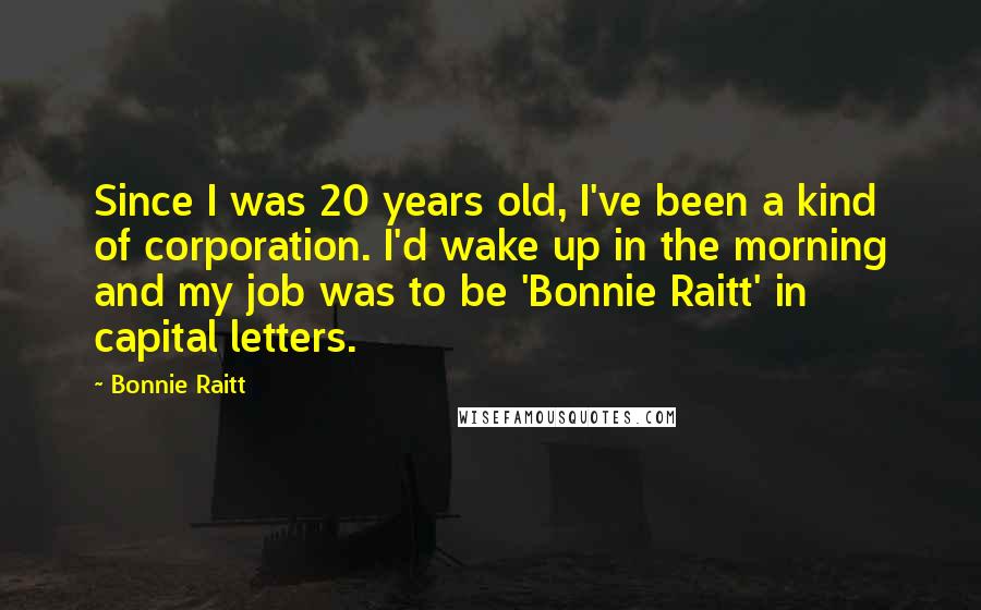 Bonnie Raitt Quotes: Since I was 20 years old, I've been a kind of corporation. I'd wake up in the morning and my job was to be 'Bonnie Raitt' in capital letters.