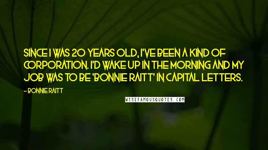 Bonnie Raitt Quotes: Since I was 20 years old, I've been a kind of corporation. I'd wake up in the morning and my job was to be 'Bonnie Raitt' in capital letters.