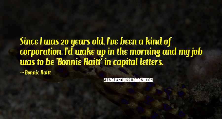 Bonnie Raitt Quotes: Since I was 20 years old, I've been a kind of corporation. I'd wake up in the morning and my job was to be 'Bonnie Raitt' in capital letters.