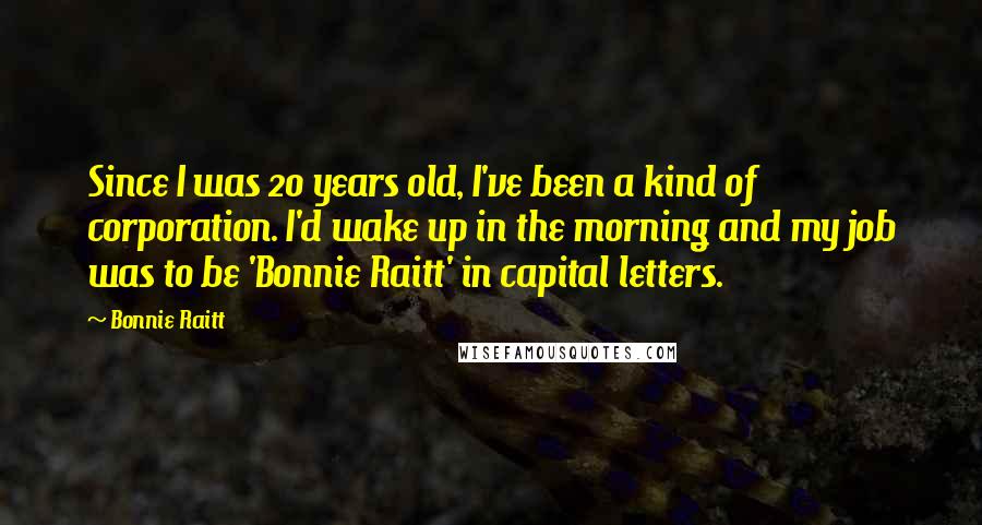 Bonnie Raitt Quotes: Since I was 20 years old, I've been a kind of corporation. I'd wake up in the morning and my job was to be 'Bonnie Raitt' in capital letters.