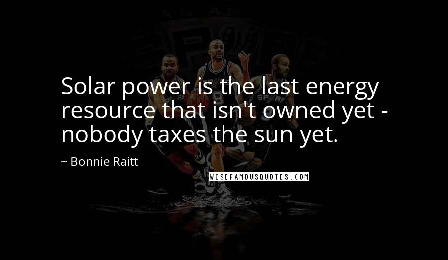Bonnie Raitt Quotes: Solar power is the last energy resource that isn't owned yet - nobody taxes the sun yet.