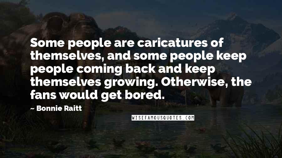 Bonnie Raitt Quotes: Some people are caricatures of themselves, and some people keep people coming back and keep themselves growing. Otherwise, the fans would get bored.