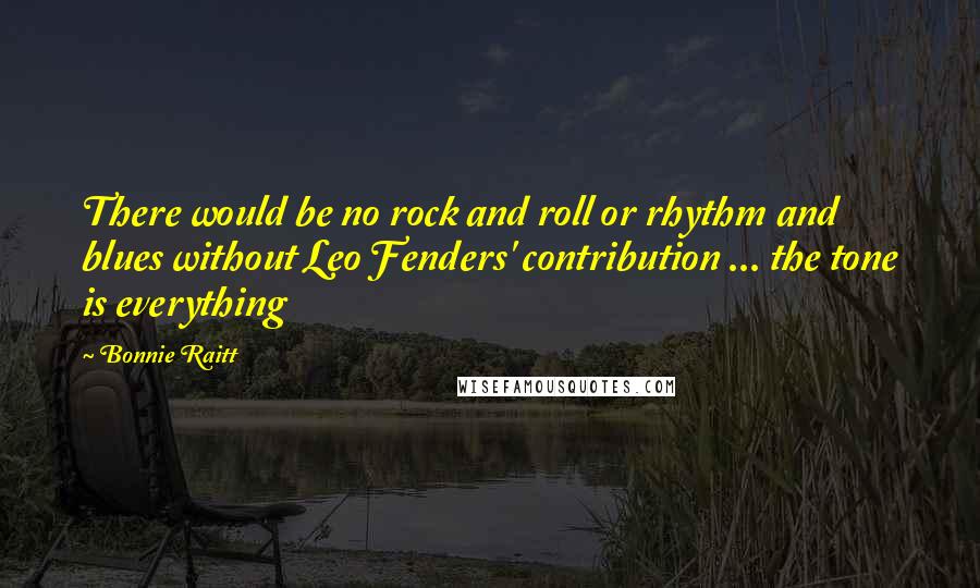 Bonnie Raitt Quotes: There would be no rock and roll or rhythm and blues without Leo Fenders' contribution ... the tone is everything