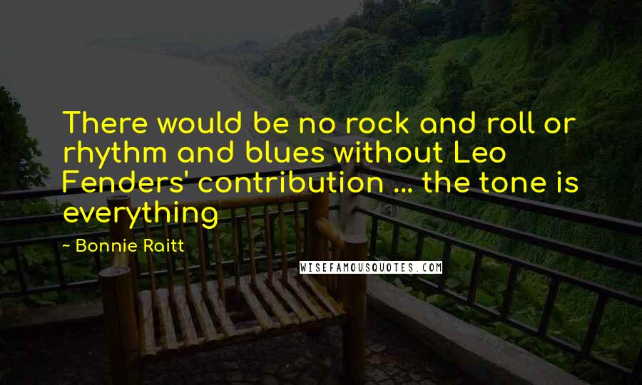 Bonnie Raitt Quotes: There would be no rock and roll or rhythm and blues without Leo Fenders' contribution ... the tone is everything