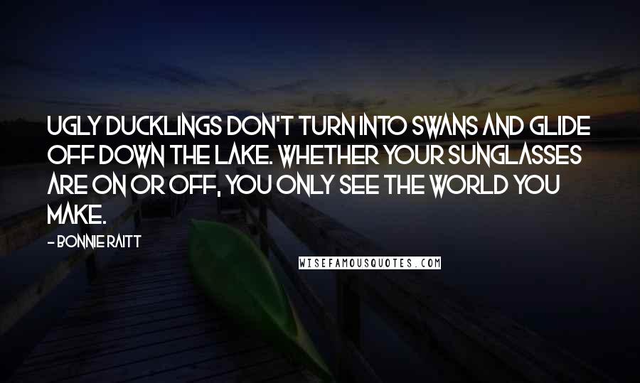 Bonnie Raitt Quotes: Ugly ducklings don't turn into swans and glide off down the lake. Whether your sunglasses are on or off, you only see the world you make.