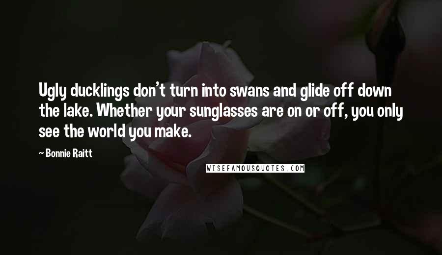 Bonnie Raitt Quotes: Ugly ducklings don't turn into swans and glide off down the lake. Whether your sunglasses are on or off, you only see the world you make.