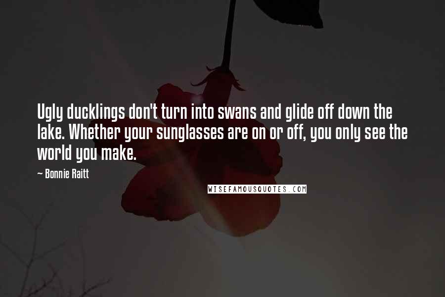 Bonnie Raitt Quotes: Ugly ducklings don't turn into swans and glide off down the lake. Whether your sunglasses are on or off, you only see the world you make.