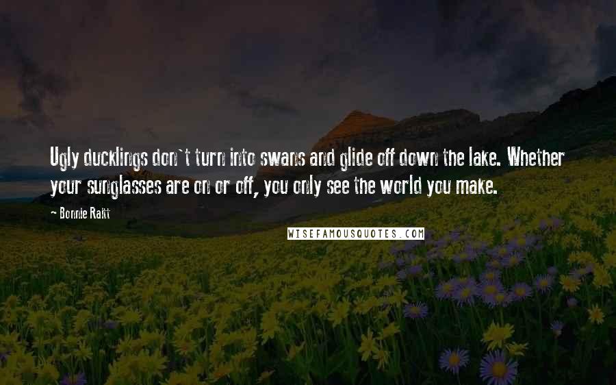 Bonnie Raitt Quotes: Ugly ducklings don't turn into swans and glide off down the lake. Whether your sunglasses are on or off, you only see the world you make.