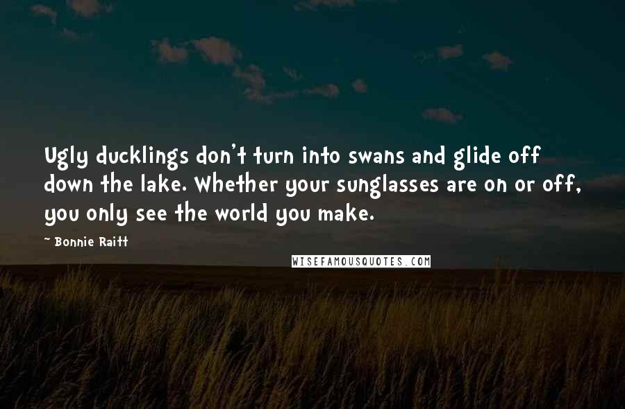 Bonnie Raitt Quotes: Ugly ducklings don't turn into swans and glide off down the lake. Whether your sunglasses are on or off, you only see the world you make.