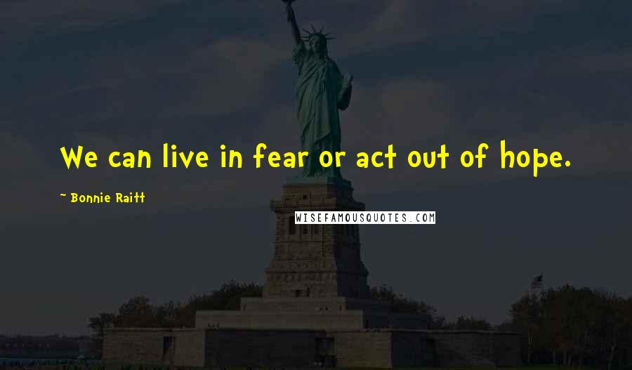 Bonnie Raitt Quotes: We can live in fear or act out of hope.