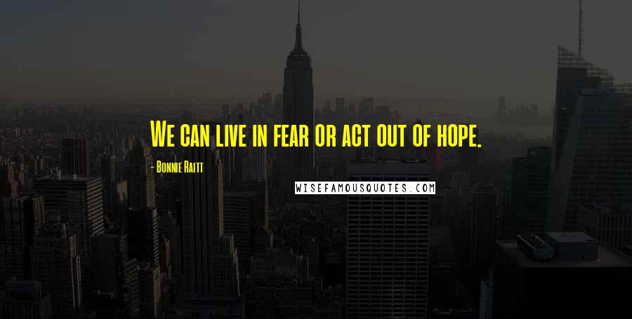 Bonnie Raitt Quotes: We can live in fear or act out of hope.