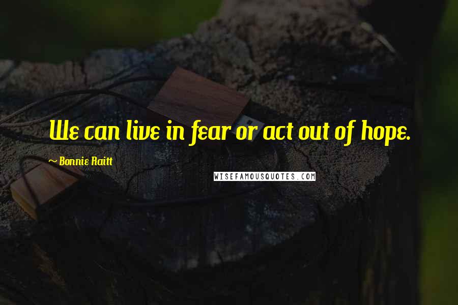 Bonnie Raitt Quotes: We can live in fear or act out of hope.