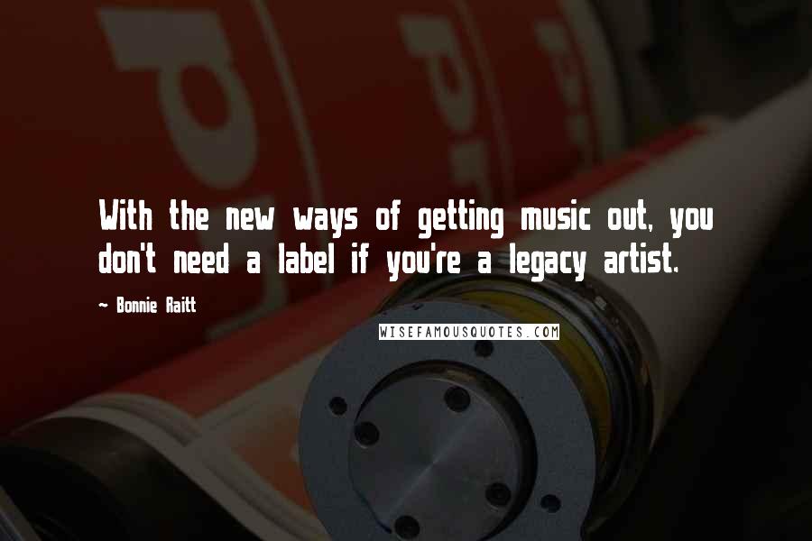 Bonnie Raitt Quotes: With the new ways of getting music out, you don't need a label if you're a legacy artist.