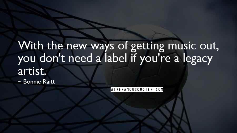 Bonnie Raitt Quotes: With the new ways of getting music out, you don't need a label if you're a legacy artist.