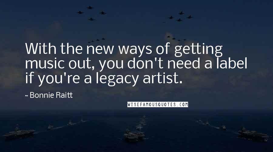 Bonnie Raitt Quotes: With the new ways of getting music out, you don't need a label if you're a legacy artist.