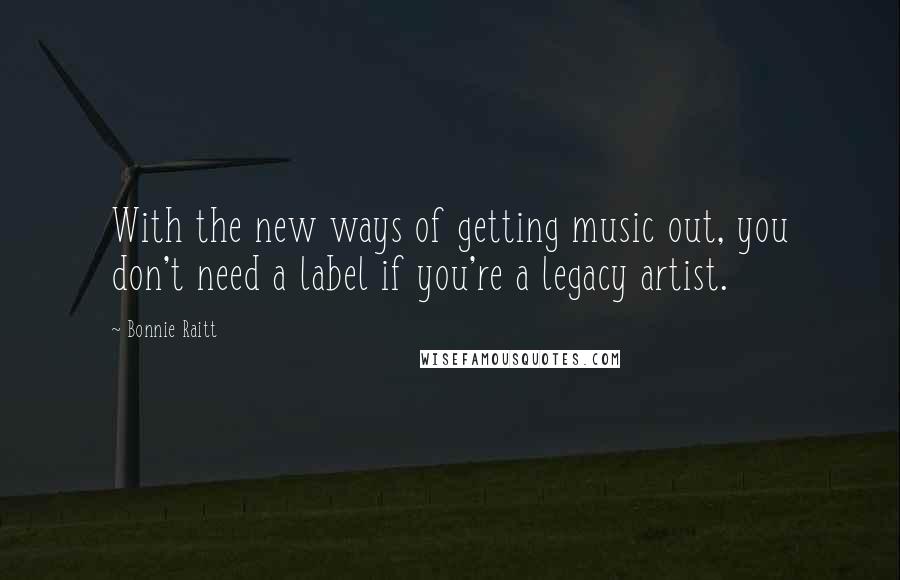 Bonnie Raitt Quotes: With the new ways of getting music out, you don't need a label if you're a legacy artist.