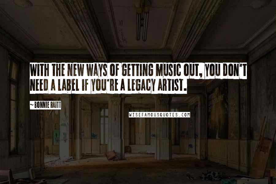 Bonnie Raitt Quotes: With the new ways of getting music out, you don't need a label if you're a legacy artist.