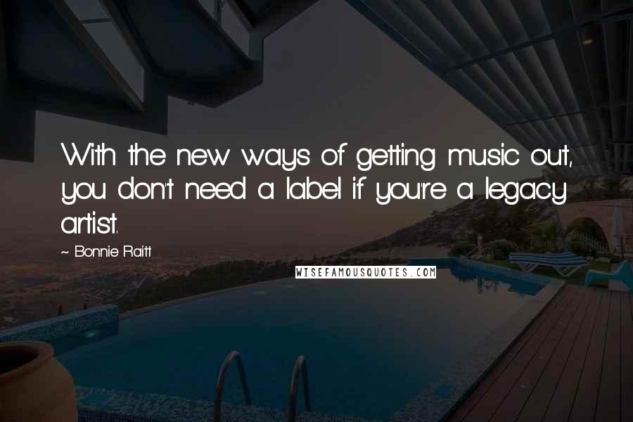 Bonnie Raitt Quotes: With the new ways of getting music out, you don't need a label if you're a legacy artist.