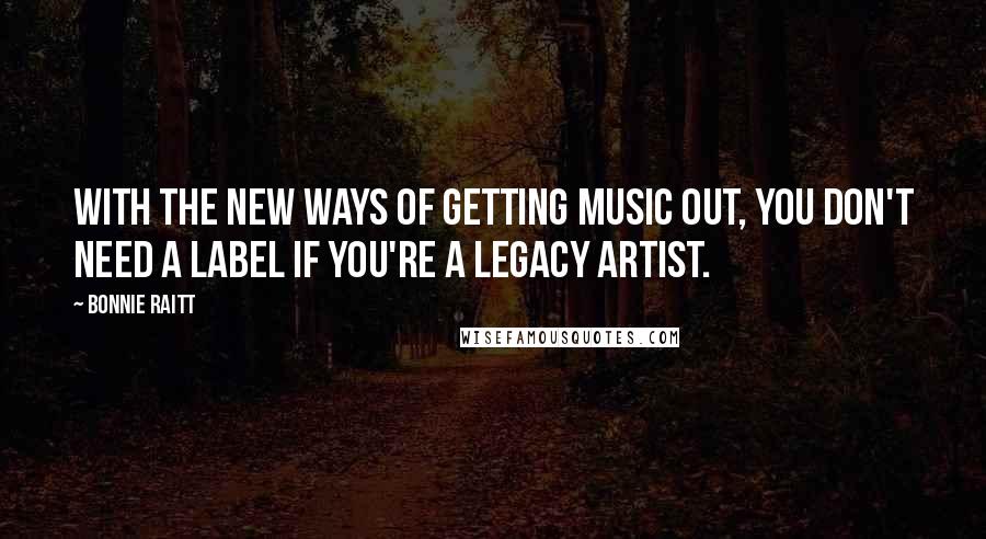 Bonnie Raitt Quotes: With the new ways of getting music out, you don't need a label if you're a legacy artist.