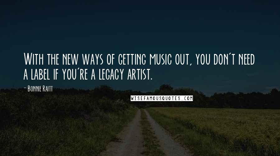 Bonnie Raitt Quotes: With the new ways of getting music out, you don't need a label if you're a legacy artist.