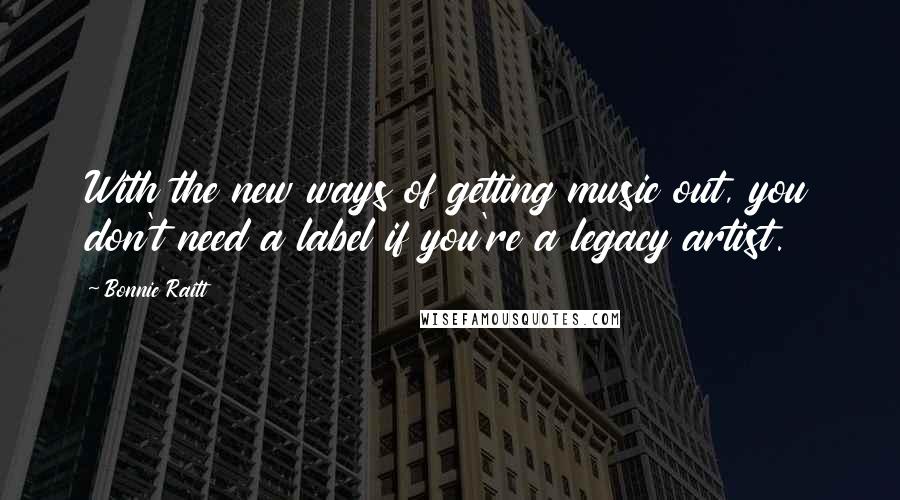 Bonnie Raitt Quotes: With the new ways of getting music out, you don't need a label if you're a legacy artist.