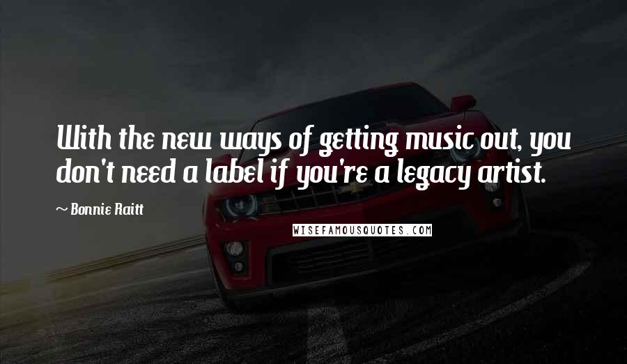 Bonnie Raitt Quotes: With the new ways of getting music out, you don't need a label if you're a legacy artist.