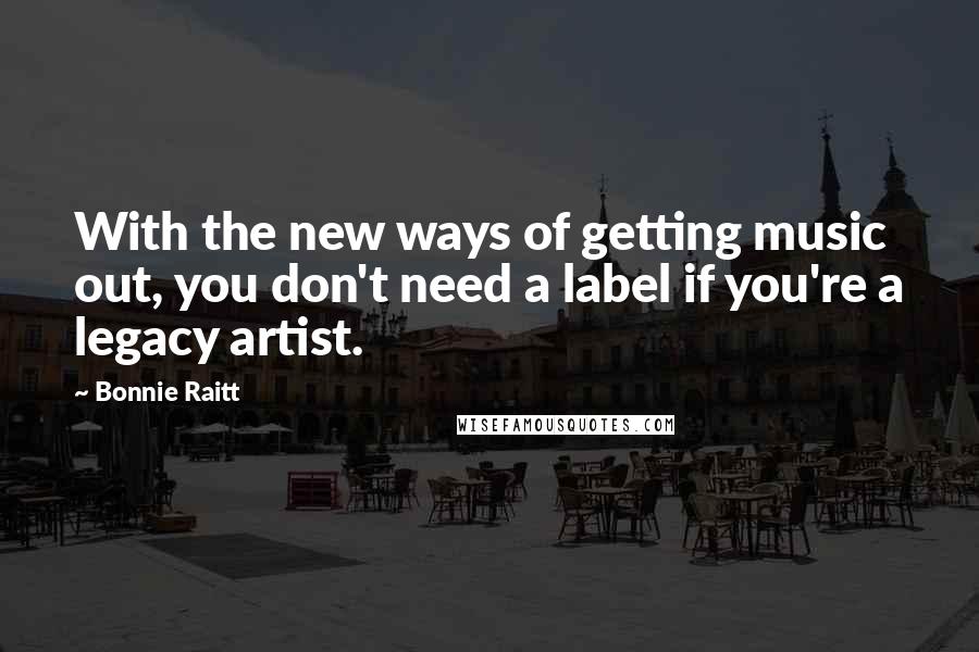 Bonnie Raitt Quotes: With the new ways of getting music out, you don't need a label if you're a legacy artist.