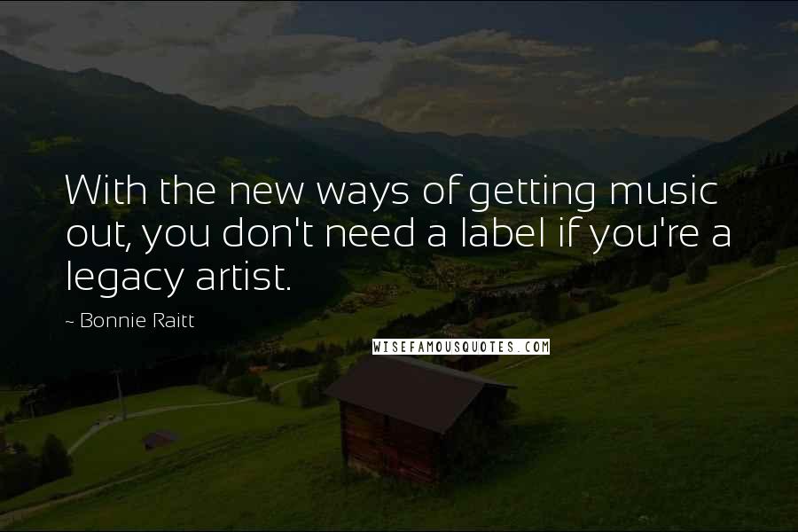 Bonnie Raitt Quotes: With the new ways of getting music out, you don't need a label if you're a legacy artist.